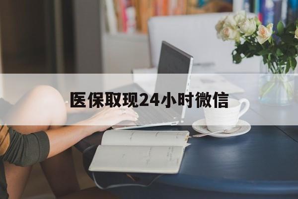 医保取现24小时微信(医保取现24小时微信联系方式)