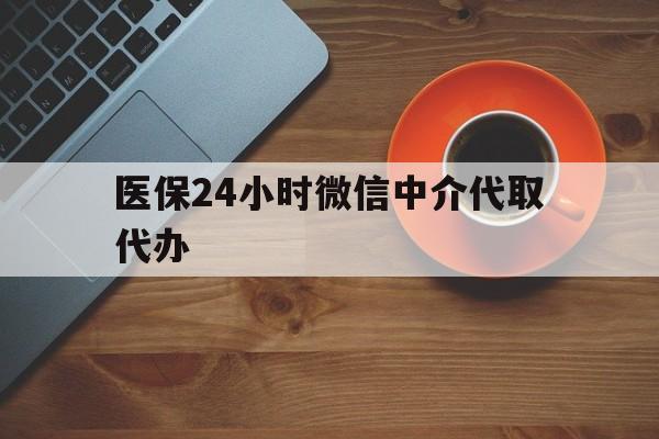 医保24小时微信中介代取代办(医保24小时微信中介代取代办可靠吗)