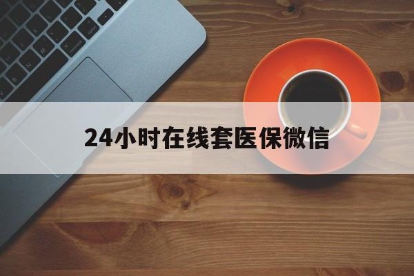 24小时在线套医保微信(24小时在线套医保微信联系方式)