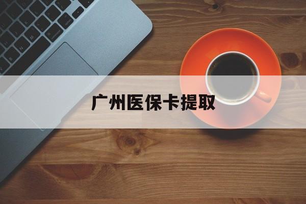 广州医保卡提取(广州医保卡提取流程)